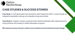 Case Study 1: A UK-based retail chain reduced its carbon footprint by 40% in 3 years through our
integrated sustainability roadmap and renewable energy partnerships.
CASE STUDIES & SUCCESS STORIES
Case Study 2: A logistics company achieved Carbon Neutral Certification after implementing eco-
driving practices and investing in verified reforestation programs.
We measure success not just in metrics, but in positive environmental and social change.
 