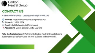 Carbon Neutral Group – Leading the Charge to Net Zero
CONTACT US
🌐Website: https://www.carbonneutralgroup.co.uk/l
📞Phone: 0113 208 2634
✉️Email: Info@CarbonNeutralGroup.co.uk
📍Address: 15 Queen Square Leeds, LS2 8AJ
Take the first step today! Partner with Carbon Neutral Group to build a
sustainable, low-carbon future for your business and community.
 