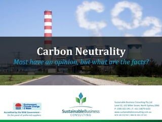 Carbon Neutrality Most have an opinion, but what are the facts? Sustainable Business Consulting Pty Ltd Level 32, 101 Miller Street, North Sydney 2060 P: 1300 102 195 | F: +61 2 8079 6101 www.sustainablebizconsulting.com.au  ACN 140 233 932 | ABN 46 506 219 241 Accredited by the NSW Government – On the panel of preferred suppliers 