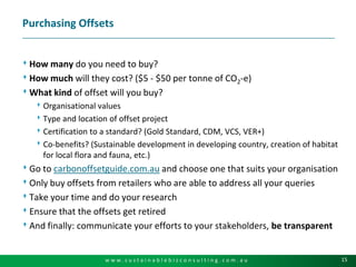 Purchasing OffsetsHow many do you need to buy?How much will they cost? ($5 - $50 per tonne of CO2-e)What kind of offset will you buy?Organisational valuesType and location of offset projectCertification to a standard? (Gold Standard, CDM, VCS, VER+)Co-benefits? (Sustainable development in developing country, creation of habitat for local flora and fauna, etc.)Go to carbonoffsetguide.com.au and choose one that suits your organisationOnly buy offsets from retailers who are able to address all your queries Take your time and do your researchEnsure that the offsets get retiredAnd finally: communicate your efforts to your stakeholders, be transparent
