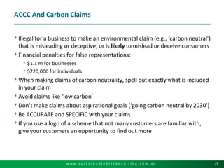ACCC And Carbon ClaimsIllegal for a business to make an environmental claim (e.g., ‘carbon neutral’) that is misleading or deceptive, or is likely to mislead or deceive consumersFinancial penalties for false representations:$1.1 m for businesses$220,000 for individualsWhen making claims of carbon neutrality, spell out exactly what is included in your claimAvoid claims like ‘low carbon’Don’t make claims about aspirational goals (‘going carbon neutral by 2030’)Be ACCURATE and SPECIFIC with your claimsIf you use a logo of a scheme that not many customers are familiar with, give your customers an opportunity to find out more