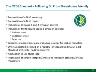 The NCOS Standard – Following On From Greenhouse FriendlyPreparation of a GHG inventoryPreparation of a GHG reportInclusion of all scope 1 and 2 emission sourcesInclusion of the following scope 3 emission sources:Business travelDisposal of wastePaper useEmissions management plan, including strategy for carbon reductionOffsets need to be retired on a registry (offsets allowed: CDM, Gold Standard, VCS, note: no GreenPower!)Application to use NCOS logoPublication of carbon footprint/emissions reduction activities/offsets mandatory