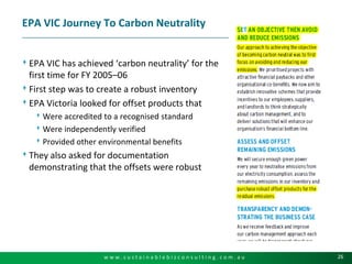 EPA VIC Journey To Carbon NeutralityEPA VIC has achieved ‘carbon neutrality’ for the first time for FY 2005–06First step was to create a robust inventoryEPA Victoria looked for offset products thatWere accredited to a recognised standardWere independently verifiedProvided other environmental benefitsThey also asked for documentation demonstrating that the offsets were robust