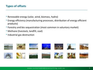 Types of offsetsRenewable energy (solar, wind, biomass, hydro)Energy efficiency (manufacturing processes, distribution of energy efficient products)Forestry and bio sequestration (most common in voluntary market)Methane (livestock, landfill, coal)Industrial gas destruction