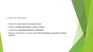 4. Travel Less and Wisely:
 Choose for train travel over plane travel.
 Choose a holiday destination closer to home.
 Coordinate carpooling between employees.
 Replace unnecessary air travel with virtual meetings and online training
sessions.
 