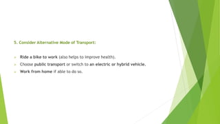 5. Consider Alternative Mode of Transport:
 Ride a bike to work (also helps to improve health).
 Choose public transport or switch to an electric or hybrid vehicle.
 Work from home if able to do so.
 