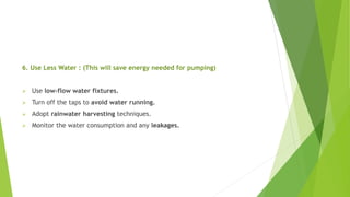 6. Use Less Water : (This will save energy needed for pumping)
 Use low-flow water fixtures.
 Turn off the taps to avoid water running.
 Adopt rainwater harvesting techniques.
 Monitor the water consumption and any leakages.
 