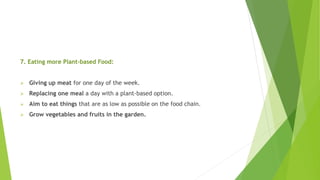 7. Eating more Plant-based Food:
 Giving up meat for one day of the week.
 Replacing one meal a day with a plant-based option.
 Aim to eat things that are as low as possible on the food chain.
 Grow vegetables and fruits in the garden.
 