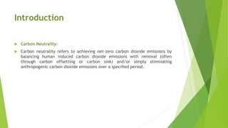 Introduction
 Carbon Neutrality:
 Carbon neutrality refers to achieving net-zero carbon dioxide emissions by
balancing human induced carbon dioxide emissions with removal (often
through carbon offsetting or carbon sink) and/or simply eliminating
anthropogenic carbon dioxide emissions over a specified period.
 
