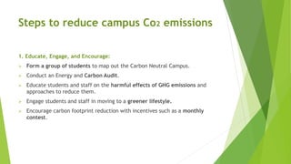 Steps to reduce campus Co2 emissions
1. Educate, Engage, and Encourage:
 Form a group of students to map out the Carbon Neutral Campus.
 Conduct an Energy and Carbon Audit.
 Educate students and staff on the harmful effects of GHG emissions and
approaches to reduce them.
 Engage students and staff in moving to a greener lifestyle.
 Encourage carbon footprint reduction with incentives such as a monthly
contest.
 