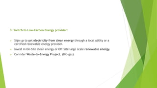 3. Switch to Low-Carbon Energy provider:
 Sign up to get electricity from clean energy through a local utility or a
certified renewable energy provider.
 Invest in On-Site clean energy or Off-Site large scale renewable energy.
 Consider Waste-to-Energy Project. (Bio-gas)
 
