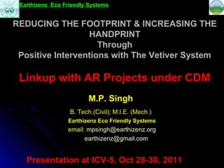 Earthizenz Eco Friendly Systems


REDUCING THE FOOTPRINT & INCREASING THE
                  HANDPRINT
                     Through
 Positive Interventions with The Vetiver System

 Linkup with AR Projects under CDM
                         M.P. Singh
                  B. Tech.(Civil); M.I.E. (Mech.)
                 Earthizenz Eco Friendly Systems
                 email: mpsingh@earthizenz.org
                       earthizenz@gmail.com


   Presentation at ICV-5, Oct 28-30, 2011
 