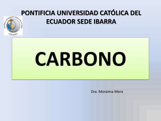 PONTIFICIA UNIVERSIDAD CATÓLICA DEL ECUADOR SEDE IBARRA CARBONO Dra. Moraima Mera 