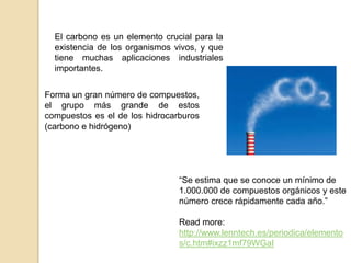 El carbono es un elemento crucial para la
  existencia de los organismos vivos, y que
  tiene muchas aplicaciones industriales
  importantes.


Forma un gran número de compuestos,
el grupo más grande de estos
compuestos es el de los hidrocarburos
(carbono e hidrógeno)




                                “Se estima que se conoce un mínimo de
                                1.000.000 de compuestos orgánicos y este
                                número crece rápidamente cada año.”

                                Read more:
                                http://www.lenntech.es/periodica/elemento
                                s/c.htm#ixzz1mf79WGaI
 