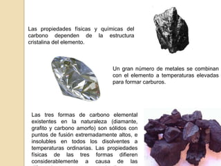 Las propiedades físicas y químicas del
carbono dependen de la estructura
cristalina del elemento.



                                Un gran número de metales se combinan
                                con el elemento a temperaturas elevadas
                                para formar carburos.




 Las tres formas de carbono elemental
 existentes en la naturaleza (diamante,
 grafito y carbono amorfo) son sólidos con
 puntos de fusión extremadamente altos, e
 insolubles en todos los disolventes a
 temperaturas ordinarias. Las propiedades
 físicas de las tres formas difieren
 considerablemente a causa de las
 