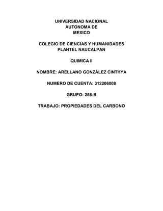 UNIVERSIDAD NACIONAL
          AUTONOMA DE
             MEXICO

COLEGIO DE CIENCIAS Y HUMANIDADES
       PLANTEL NAUCALPAN

            QUIMICA II

NOMBRE: ARELLANO GONZÁLEZ CINTHYA

   NUMERO DE CUENTA: 312206008

           GRUPO: 266-B

TRABAJO: PROPIEDADES DEL CARBONO
 