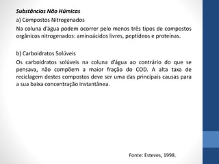 Substâncias Não Húmicas
a) Compostos Nitrogenados
Na coluna d’água podem ocorrer pelo menos três tipos de compostos
orgânicos nitrogenados: aminoácidos livres, peptídeos e proteínas.
b) Carboidratos Solúveis
Os carboidratos solúveis na coluna d’água ao contrário do que se
pensava, não compõem a maior fração do COD. A alta taxa de
reciclagem destes compostos deve ser uma das principais causas para
a sua baixa concentração instantânea.
Fonte: Esteves, 1998.
 