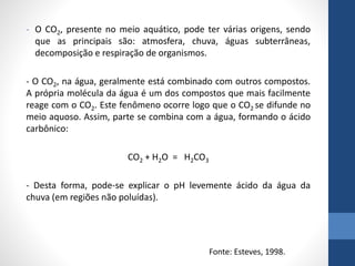 - O CO2, presente no meio aquático, pode ter várias origens, sendo
que as principais são: atmosfera, chuva, águas subterrâneas,
decomposição e respiração de organismos.
- O CO2, na água, geralmente está combinado com outros compostos.
A própria molécula da água é um dos compostos que mais facilmente
reage com o CO2. Este fenômeno ocorre logo que o CO2 se difunde no
meio aquoso. Assim, parte se combina com a água, formando o ácido
carbônico:
CO2 + H2O = H2CO3
- Desta forma, pode-se explicar o pH levemente ácido da água da
chuva (em regiões não poluídas).
Fonte: Esteves, 1998.
 