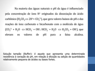 Na maioria das águas naturais o pH da água é influenciado
pela concentração de íons H+ originados da dissociação do ácido
carbônico (H2CO3 2H++ CO3
2-), que gera valores baixos de pH e das
reações de íons carbonato e bicarbonato com a molécula de água
(CO3
2- + H2O  HCO3
- + OH-; HCO3
- + H2O  H2CO3 + OH-), que
elevam os valores de pH para a faixa alcalina.
Solução tampão (Buffer): é aquela que apresenta uma determinada
resistência à variação do pH, em relação à diluição ou adição de quantidades
relativamente pequena de ácidos ou bases fortes.
 
