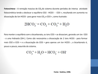 Fotossíntese - A remoção massiva de CO2 do sistema durante períodos de intensa atividade
fotossintética tende a deslocar o equilíbrio CO2 - HCO3 - - CO3 =, resultando em aumento na
dissociação do íon HCO3 - para gerar mais CO2 e CO3 =, como ilustrado:
Para manter o equilíbrio com o bicarbonato, os íons CO3 = se dissociam, gerando um íon CO3
- e uma hidroxila (OH-). Como são necessários a dissociação de 2 íons HCO3 - para formar
mais CO2 e CO3 = e a dissociação do CO3 = gera apenas um íon HCO3 -, o bicarbonato é,
pouco a pouco, exaurido do sistema.
Fonte: Kubtiza, 1998.
 