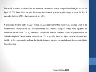 Íons CO3 = e OH- se acumulam no sistema, resultando numa progressiva elevação no pH da
água. O CO2 livre deixa de ser detectado no sistema quando o pH atinge o valor de 8,3. A
extinção de íons HCO3 - livres ocorre à pH 10,3.
A presença de íons Ca2+ e Mg2+ livres na água (componentes maiores da dureza total) é de
fundamental importância ao funcionamento do sistema tampão. Estes íons ajudam na
imobilização dos íons CO3 =, formando compostos menos solúveis, como os precipitados de
CaCO3 e MgCO3. Deste modo, menos íons CO3 = estarão livres na água para se dissociar em
HCO3 - e OH- atenuando a elevação do pH da água, mesmo em períodos de intensa atividade
fotossintética.
Fonte: Kubtiza, 1998.
 