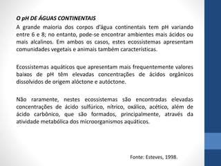 O pH DE ÁGUAS CONTINENTAIS
A grande maioria dos corpos d’água continentais tem pH variando
entre 6 e 8; no entanto, pode-se encontrar ambientes mais ácidos ou
mais alcalinos. Em ambos os casos, estes ecossistemas apresentam
comunidades vegetais e animais também características.
Ecossistemas aquáticos que apresentam mais frequentemente valores
baixos de pH têm elevadas concentrações de ácidos orgânicos
dissolvidos de origem alóctone e autóctone.
Não raramente, nestes ecossistemas são encontradas elevadas
concentrações de ácido sulfúrico, nítrico, oxálico, acético, além de
ácido carbônico, que são formados, principalmente, através da
atividade metabólica dos microorganismos aquáticos.
Fonte: Esteves, 1998.
 