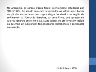 Na Amazônia, os corpos d’água foram intensamente estudados por
SIOLI (1975). De acordo com este pesquisador, os valores mais baixos
de pH são encontrados nos corpos d’água localizados na região de
sedimentos da Formação Barreiras, da terra firme, que apresentam
valores variando entre 4,0 e 5,5. Estes valores de pH fornecem indício
da ausência de substâncias tamponadoras (bicarbonato e carbonato)
em solução.
Fonte: Esteves, 1998.
 