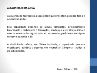 ALCALINIDADE DA ÁGUA
A alcalinidade representa a capacidade que um sistema aquoso tem de
neutralizar ácidos.
Esta capacidade depende de alguns compostos, principalmente
bicarbonatos, carbonatos e hidróxidos, sendo que este último ânion é
raro na maioria das águas naturais, ocorrendo geralmente em águas
cujo pH é superior a 10.
A alcalinidade reflete, em última instância, a capacidade que um
ecossistema aquático apresenta em neutralizar (tamponar) ácidos a
ele adicionados.
Fonte: Esteves, 1998.
 