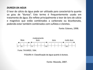 DUREZA DA AGUA
O teor de cálcio da água pode ser utilizado para caracterizá-la quanto
ao grau de “dureza”. Este termo é frequentemente usado em
tratamento de água. Ele reflete principalmente o teor de íons de cálcio
e magnésio que estão combinados a carbonato ou bicarbonato,
podendo estar também combinados com sulfatos e cloretos.
Fonte: Esteves, 1998.
Fonte: Macedo, 2007.
 