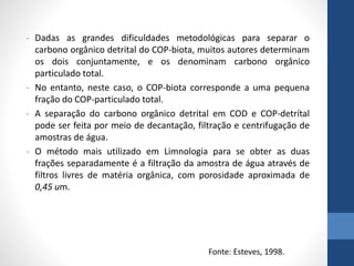 - Dadas as grandes dificuldades metodológicas para separar o
carbono orgânico detrital do COP-biota, muitos autores determinam
os dois conjuntamente, e os denominam carbono orgânico
particulado total.
- No entanto, neste caso, o COP-biota corresponde a uma pequena
fração do COP-particulado total.
- A separação do carbono orgânico detrital em COD e COP-detrítal
pode ser feita por meio de decantação, filtração e centrifugação de
amostras de água.
- O método mais utilizado em Limnologia para se obter as duas
frações separadamente é a filtração da amostra de água através de
filtros livres de matéria orgânica, com porosidade aproximada de
0,45 um.
Fonte: Esteves, 1998.
 