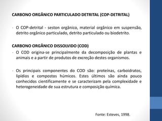 CARBONO ORGÂNICO PARTICULADO DETRITAL (COP-DETRITAL)
- O COP-detrital - seston orgânico, material orgânico em suspensão,
detrito orgânico particulado, detrito particulado ou biodetrito.
CARBONO ORGÂNICO DISSOLVIDO (COD)
- O COD origina-se principalmente da decomposição de plantas e
animais e a partir de produtos de excreção destes organismos.
- Os principais componentes do COD são: proteínas, carboidratos,
lipídios e compostos húmicos. Estes últimos são ainda pouco
conhecidos cientificamente e se caracterizam pela complexidade e
heterogeneidade de sua estrutura e composição química.
Fonte: Esteves, 1998.
 