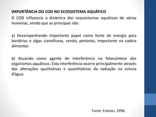 IMPORTÂNCIA DO COD NO ECOSSISTEMA AQUÁTICO
O COD influencia a dinâmica dos ecossistemas aquáticos de várias
maneiras, sendo que as principais são:
a) Desempenhando importante papel como fonte de energia para
bactérias e algas cianofíceas, sendo, portanto, importante na cadeia
alimentar.
b) Atuando como agente de interferência na fotossíntese dos
organismos aquáticos. Esta interferência ocorre principalmente através
das alterações qualitativas e quantitativas da radiação na coluna
d’água.
Fonte: Esteves, 1998.
 