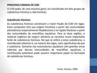 PRINCIPAIS FORMAS DE COD
O COD pode, de uma maneira geral, ser classificado em dois grupos de
substâncias húmicas e não-húmicas.
Substâncias Húmicas
As substâncias húmicas constituem a maior fração do COD em lagos.
Estes compostos têm sua origem límnética a partir das comunidades
planctônicas (especialmente fitoplâncton) e na região litorânea a partir
das comunidades de macrófitas aquáticas. Para as duas regiões, o
material orgânico de origem alóctone se constitui numa importante
fonte de substâncias húmicas. No que se refere a estas substâncias, a
contribuição alóctone é, na maioria dos lagos, mais significativa do que
a autóctone. Somente nos ecossistemas aquáticos com grandes áreas
cobertas por densas comunidades de macrófitas aquáticas, a
contribuição autóctone pode assumir importante papel na formação
de substâncias húmicas.
Fonte: Esteves, 1998.
 