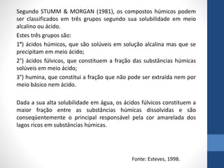 Segundo STUMM & MORGAN (1981), os compostos húmicos podem
ser classificados em três grupos segundo sua solubilidade em meio
alcalino ou ácido.
Estes três grupos são:
1°) ácidos húmicos, que são solúveis em solução alcalina mas que se
precipitam em meio ácido;
2°) ácidos fúlvicos, que constituem a fração das substâncias húmicas
solúveis em meio ácido;
3°) humina, que constitui a fração que não pode ser extraída nem por
meio básico nem ácido.
Dada a sua alta solubilidade em água, os ácidos fúlvicos constituem a
maior fração entre as substâncias húmícas dissolvidas e são
conseqüentemente o principal responsável pela cor amarelada dos
lagos ricos em substâncias húmicas.
Fonte: Esteves, 1998.
 