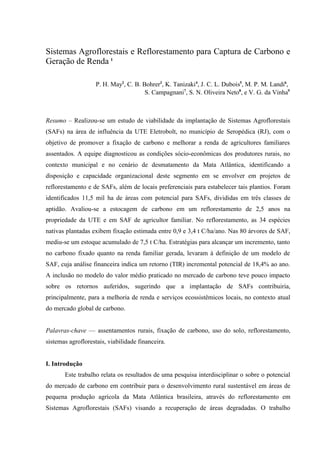 Sistemas Agroflorestais e Reflorestamento para Captura de Carbono e
Geração de Renda 1

                    P. H. May2, C. B. Bohrer3, K. Tanizaki4, J. C. L. Dubois5, M. P. M. Landi6,
                                       S. Campagnani7, S. N. Oliveira Neto8, e V. G. da Vinha9



Resumo – Realizou-se um estudo de viabilidade da implantação de Sistemas Agroflorestais
(SAFs) na área de influência da UTE Eletrobolt, no município de Seropédica (RJ), com o
objetivo de promover a fixação de carbono e melhorar a renda de agricultores familiares
assentados. A equipe diagnosticou as condições sócio-econômicas dos produtores rurais, no
contexto municipal e no cenário de desmatamento da Mata Atlântica, identificando a
disposição e capacidade organizacional deste segmento em se envolver em projetos de
reflorestamento e de SAFs, além de locais preferenciais para estabelecer tais plantios. Foram
identificados 11,5 mil ha de áreas com potencial para SAFs, divididas em três classes de
aptidão. Avaliou-se a estocagem de carbono em um reflorestamento de 2,5 anos na
propriedade da UTE e em SAF de agricultor familiar. No reflorestamento, as 34 espécies
nativas plantadas exibem fixação estimada entre 0,9 e 3,4 t C/ha/ano. Nas 80 árvores de SAF,
mediu-se um estoque acumulado de 7,5 t C/ha. Estratégias para alcançar um incremento, tanto
no carbono fixado quanto na renda familiar gerada, levaram à definição de um modelo de
SAF, cuja análise financeira indica um retorno (TIR) incremental potencial de 18,4% ao ano.
A inclusão no modelo do valor médio praticado no mercado de carbono teve pouco impacto
sobre os retornos auferidos, sugerindo que a implantação de SAFs contribuiria,
principalmente, para a melhoria de renda e serviços ecossistêmicos locais, no contexto atual
do mercado global de carbono.


Palavras-chave — assentamentos rurais, fixação de carbono, uso do solo, reflorestamento,
sistemas agroflorestais, viabilidade financeira.


I. Introdução
       Este trabalho relata os resultados de uma pesquisa interdisciplinar o sobre o potencial
do mercado de carbono em contribuir para o desenvolvimento rural sustentável em áreas de
pequena produção agrícola da Mata Atlântica brasileira, através do reflorestamento em
Sistemas Agroflorestais (SAFs) visando a recuperação de áreas degradadas. O trabalho
 