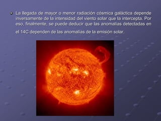 La llegada de mayor o menor radiación cósmica galáctica depende
inversamente de la intensidad del viento solar que la intercepta. Por
eso, finalmente, se puede deducir que las anomalías detectadas en
el 14C dependen de las anomalías de la emisión solar.
 