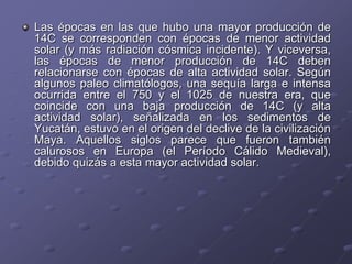 Las épocas en las que hubo una mayor producción de
14C se corresponden con épocas de menor actividad
solar (y más radiación cósmica incidente). Y viceversa,
las épocas de menor producción de 14C deben
relacionarse con épocas de alta actividad solar. Según
algunos paleo climatólogos, una sequía larga e intensa
ocurrida entre el 750 y el 1025 de nuestra era, que
coincide con una baja producción de 14C (y alta
actividad solar), señalizada en los sedimentos de
Yucatán, estuvo en el origen del declive de la civilización
Maya. Aquellos siglos parece que fueron también
calurosos en Europa (el Período Cálido Medieval),
debido quizás a esta mayor actividad solar.
 