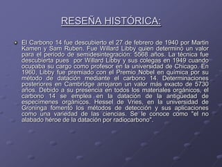 RESEÑA HISTÓRICA:

El Carbono 14 fue descubierto el 27 de febrero de 1940 por Martin
Kamen y Sam Ruben. Fue Willard Libby quien determinó un valor
para el periodo de semidesintegración: 5568 años. La técnica fue
descubierta pues por Willard Libby y sus colegas en 1949 cuando
ocupaba su cargo como profesor en la universidad de Chicago. En
1960, Libby fue premiado con el Premio Nobel en química por su
método de datación mediante el carbono 14. Determinaciones
posteriores en Cambridge arrojaron un valor más exacto de 5730
años. Debido a su presencia en todos los materiales orgánicos, el
carbono 14 se emplea en la datación de la antigüedad de
especímenes orgánicos. Hessel de Vries, en la universidad de
Groninga fomentó los métodos de detección y sus aplicaciones
como una variedad de las ciencias. Se le conoce como "el no
alabado héroe de la datación por radiocarbono".
 