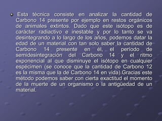 Esta técnica consiste en analizar la cantidad de
Carbono 14 presente por ejemplo en restos orgánicos
de animales extintos. Dado que este isótopo es de
carácter radiactivo e inestable y por lo tanto se va
desintegrando a lo largo de los años, podemos datar la
edad de un material con tan solo saber la cantidad de
Carbono 14 presente en él, el período de
semidesintegración del Carbono 14 y el ritmo
exponencial al que disminuye el isótopo en cualquier
espécimen (se conoce que la cantidad de Carbono 12
es la misma que la de Carbono 14 en vida).Gracias este
método podemos saber con cierta exactitud el momento
de la muerte de un organismo o la antigüedad de un
material.
 