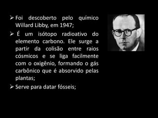  Foi descoberto pelo químico
Willard Libby, em 1947;
É um isótopo radioativo do
elemento carbono. Ele surge a
partir da colisão entre raios
cósmicos e se liga facilmente
com o oxigênio, formando o gás
carbônico que é absorvido pelas
plantas;
Serve para datar fósseis;