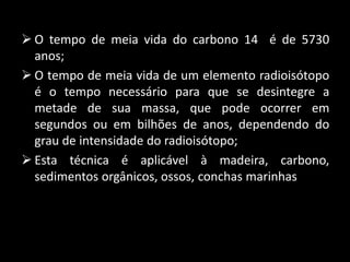  O tempo de meia vida do carbono 14 é de 5730
anos;
O tempo de meia vida de um elemento radioisótopo
é o tempo necessário para que se desintegre a
metade de sua massa, que pode ocorrer em
segundos ou em bilhões de anos, dependendo do
grau de intensidade do radioisótopo;
Esta técnica é aplicável à madeira, carbono,
sedimentos orgânicos, ossos, conchas marinhas