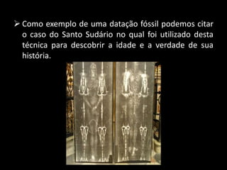  Como exemplo de uma datação fóssil podemos citar
o caso do Santo Sudário no qual foi utilizado desta
técnica para descobrir a idade e a verdade de sua
história.