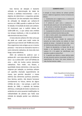 Como é determinada a idade de um fóssil? Página 2
Esta técnica de datação é bastante
utilizada na determinação de idade de
múmias e artefatos instrumentais – com o
objetivo de determinar o respectivo período
civilizacional. Um dos exemplos mais célebres
da utilização da datação por carbono-14
ocorreu em 1988, quando o sudário de Turim
foi datado. O resultado do teste com carbono-
14 mostraram que o sudário datava de
1230+1390 d.C., o que coloca este artefato
nos tempos medievais, e não no período de
vida terrestre de Jesus Cristo.
A meia-vida do carbono-14 é tão curta que
ele pode ser usado para medir restos de
organismo que viveram até 70.000 anos atrás.
Para organismos mais antigos usa-se o mesmo
processo – mas torna-se necessário recorrer a
outro elemento radioativo, de meia-vida mais
longa, como referência.
Além do carbono-14, pode-se usar o
potássio-40 – com meia-vida de 1,25 bilhão de
anos – ou o urânio-238 – com 4,47 bilhões de
anos -, além de muitos outros elementos
radioativos. Para medir, nos fósseis, a
quantidade desses elementos e dos que eles
originam por radiação, os cientistas utilizam
um aparelho chamado espectrômetro de
massa, que permite descobrir a massa
atômica dos elementos químicos presentes.
Essa técnica, porém, não deverá funcionar
corretamente no futuro, dentro de alguns
milhões de anos – isso porque, a partir da
década de 1940, a explosão de bombas
atômicas, a realização de testes nucleares e os
acidentes em usina causaram modificações na
radioatividade do planeta que farão esse
método de datação perder sua referência-
base.
ELEMENTO-CHAVE
A variação na massa atômica do carbono permite
calcular a idade de organismos mortos há dezenas de
milênios
1. Combinando com o oxigênio do ar, o carbono-14
radioativo forma gás carbônico.
2. O carbono-14, assim como o carbono-12, é
absorvido pelas plantas por meio da fotossíntese.
3. Os animais se alimentam das plantas, fazendo o
carbono-14 entrar na cadeia alimentar.
4. A proporção de carbono 12 e 14, nos seres vivos,
permanece constante durante toda sua vida.
5. Após a morte, porém, essa proporção começa a
ser alterada pela radioatividade.
6. A cada 5730 anos, metade do carbono-14
presente nos restos mortais vira carbono 12. Esse
período de tempo – chamado de meia-vida – serve
de referência para determinar a idade do fóssil.
7. Depois de descobertos, os fósseis têm de ser
levados a um laboratório, onde as massas de
carbono 12 e 14 podem ser identificadas com
precisão e usadas no cálculo final.
8. O aparelho que detecta a massa atômica exata
de cada elemento químico encontrado no fóssil é o
espectrômetro de massa. Com esses números na
mão, fica fácil calcular a idade.
Fonte: Esquadrão do Conhecimento
Casa das Ciências
http://www.ufscar.br/~univerci/n_2_a1/carbono.pdf.
 