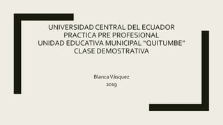 BlancaVásquez
2019
UNIVERSIDAD CENTRAL DEL ECUADOR
PRACTICA PRE PROFESIONAL
UNIDAD EDUCATIVA MUNICIPAL “QUITUMBE”
CLASE DEMOSTRATIVA
 