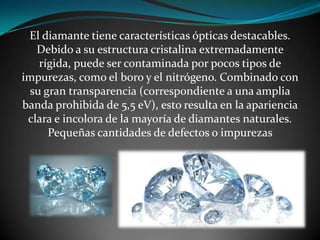 El diamante tiene características ópticas destacables.
Debido a su estructura cristalina extremadamente
rígida, puede ser contaminada por pocos tipos de
impurezas, como el boro y el nitrógeno. Combinado con
su gran transparencia (correspondiente a una amplia
banda prohibida de 5,5 eV), esto resulta en la apariencia
clara e incolora de la mayoría de diamantes naturales.
Pequeñas cantidades de defectos o impurezas

 
