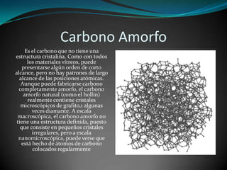 Carbono Amorfo
Es el carbono que no tiene una
estructura cristalina. Como con todos
los materiales vítreos, puede
presentarse algún orden de corto
alcance, pero no hay patrones de largo
alcance de las posiciones atómicas.
Aunque puede fabricarse carbono
completamente amorfo, el carbono
amorfo natural (como el hollín)
realmente contiene cristales
microscópicos de grafito,1 algunas
veces diamante. A escala
macroscópica, el carbono amorfo no
tiene una estructura definida, puesto
que consiste en pequeños cristales
irregulares, pero a escala
nanomicroscópica, puede verse que
está hecho de átomos de carbono
colocados regularmente

 