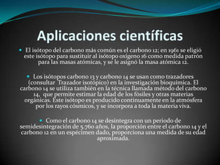 Aplicaciones científicas
 El isótopo del carbono más común es el carbono 12; en 1961 se eligió

este isótopo para sustituir al isótopo oxígeno 16 como medida patrón
para las masas atómicas, y se le asignó la masa atómica 12.
 Los isótopos carbono 13 y carbono 14 se usan como trazadores

(consultar Trazador isotópico) en la investigación bioquímica. El
carbono 14 se utiliza también en la técnica llamada método del carbono
14, que permite estimar la edad de los fósiles y otras materias
orgánicas. Este isótopo es producido continuamente en la atmósfera
por los rayos cósmicos, y se incorpora a toda la materia viva.
 Como el carbono 14 se desintegra con un periodo de

semidesintegración de 5.760 años, la proporción entre el carbono 14 y el
carbono 12 en un espécimen dado, proporciona una medida de su edad
aproximada.

 