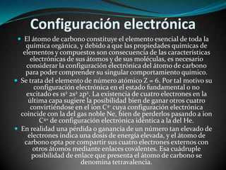 Configuración electrónica
 El átomo de carbono constituye el elemento esencial de toda la

química orgánica, y debido a que las propiedades químicas de
elementos y compuestos son consecuencia de las características
electrónicas de sus átomos y de sus moléculas, es necesario
considerar la configuración electrónica del átomo de carbono
para poder comprender su singular comportamiento químico.
 Se trata del elemento de número atómico Z = 6. Por tal motivo su
configuración electrónica en el estado fundamental o no
excitado es 1s2 2s2 2p2. La existencia de cuatro electrones en la
última capa sugiere la posibilidad bien de ganar otros cuatro
convirtiéndose en el ion C4- cuya configuración electrónica
coincide con la del gas noble Ne, bien de perderlos pasando a ion
C4+ de configuración electrónica idéntica a la del He.
 En realidad una pérdida o ganancia de un número tan elevado de
electrones indica una dosis de energía elevada, y el átomo de
carbono opta por compartir sus cuatro electrones externos con
otros átomos mediante enlaces covalentes. Esa cuádruple
posibilidad de enlace que presenta el átomo de carbono se
denomina tetravalencia.

 