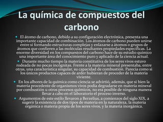 La química de compuestos del
carbono
 El átomo de carbono, debido a su configuración electrónica, presenta una

importante capacidad de combinación. Los átomos de carbono pueden unirse
entre sí formando estructuras complejas y enlazarse a átomos o grupos de
átomos que confieren a las moléculas resultantes propiedades específicas. La
enorme diversidad en los compuestos del carbono hace de su estudio químico
una importante área del conocimiento puro y aplicado de la ciencia actual.
 Durante mucho tiempo la materia constitutiva de los seres vivos estuvo
rodeada de no pocas incógnitas. Frente a la materia mineral presentaba, entre
otras, una característica singular, su capacidad de combustión. Parecía como si
los únicos productos capaces de arder hubieran de proceder de la materia
viviente.
 En los albores de la química como ciencia se advirtió, además, que si bien la
materia procedente de organismos vivos podía degradarse en materia mineral
por combustión u otros procesos químicos, no era posible de ninguna manera
llevar a cabo en el laboratorio el proceso inverso.
 Argumentos de este estilo llevaron a Berzelius, a comienzos del siglo XIX, a
sugerir la existencia de dos tipos de materia en la naturaleza, la materia
orgánica o materia propia de los seres vivos, y la materia inorgánica.

 