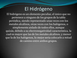 El Hidrógeno
El hidrógeno es un elemento peculiar, el único que no
pertenece a ninguno de los grupos de la tabla
periódica, siendo representado unas veces con los
metales alcalinos, otras veces con los halógenos, o
simplemente aislado de todos ellos, aunque
quizás, debido a su electronegatividad característica, la
cual es mayor que las de los metales alcalinos, y menor
que la de los halógenos, lo mejor sería colocarlo a mitad
de camino entre ambos grupos.

 